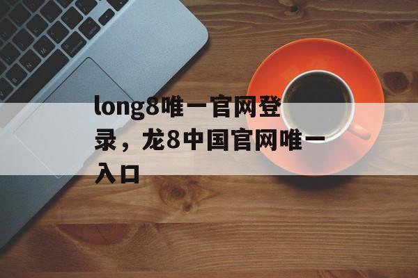 long8唯一官网登录，龙8中国官网唯一入口