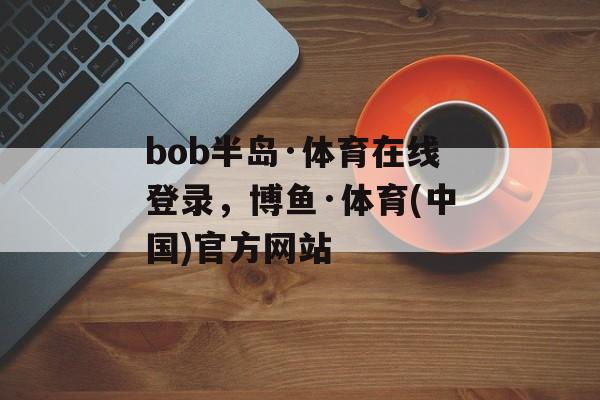 bob半岛·体育在线登录，博鱼·体育(中国)官方网站