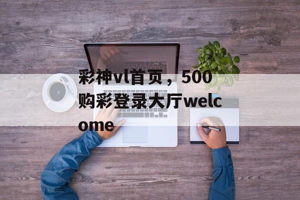 彩神vl首页，500购彩登录大厅welcome